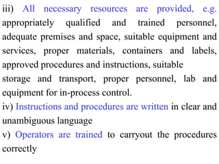 iii) All necessary resources are provided, e.g.
appropriately qualified and trained personnel,
adequate premises and space, suitable equipment and
services, proper materials, containers and labels,
approved procedures and instructions, suitable
storage and transport, proper personnel, lab and
equipment for in-process control.
iv) Instructions and procedures are written in clear and
unambiguous language
v) Operators are trained to carryout the procedures
correctly
 