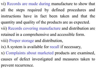 vi) Records are made during manufacture to show that
all the steps required by defined procedures and
instructions have in fact been taken and that the
quantity and quality of the products are as expected.
vii) Records covering manufacture and distribution are
retained in a comprehensive and accessible form.
viii) Proper storage and distribution,
ix) A system is available for recall if necessary,
x) Complaints about marketed products are examined,
causes of defect investigated and measures taken to
prevent recurrence.
 