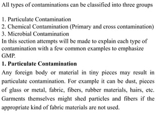 All types of contaminations can be classified into three groups
1. Particulate Contamination
2. Chemical Contamination (Primary and cross contamination)
3. Microbial Contamination
In this section attempts will be made to explain each type of
contamination with a few common examples to emphasize
GMP.
1. Particulate Contamination
Any foreign body or material in tiny pieces may result in
particulate contamination. For example it can be dust, pieces
of glass or metal, fabric, fibers, rubber materials, hairs, etc.
Garments themselves might shed particles and fibers if the
appropriate kind of fabric materials are not used.
 