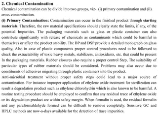 2. Chemical Contamination
Chemical contamination can be divide into two groups, viz- (i) primary contamination and (ii)
cross-contamination.
(i) Primary Contamination: Contamination can occur in the finished product through starting
materials. Therefore, the raw material specifications should clearly state the limits, if any, of the
potential Impurities. The packaging materials such as glass or plastic container can also
contribute significantly with release of chemicals as contaminants which could be harmful in
themselves or affect the product stability. The BP and DSP provide a detailed monograph on glass
quality, Also in case of plastic components proper control procedures need to be followed to
check the extractability of toxic heavy metals, stabilizers, antioxidants, etc. that could be present
In the packaging materials. Rubber closures also require a proper control Step, The suitability of
particular types of rubber materials should be considered. Problems may also occur due to
constituents of adhesives migrating through plastic containers into the product.
Anti-microbial treatment without proper safety steps could lead to a major source of
contamination. For instance improper application of ethylene oxide treatment for sterilization can
result a degradation product such as ethylene chlorohydrin which is also known to be harmful. A
routine testing procedure should be employed to confirm that any residual trace of ethylene oxide
or its degradation product are within safety margin. When formalin is used, the residual formalin
and any paraformaldehyde formed can be difficult to remove completely. Sensitive GC and
HPLC methods are now-a-days available for the detection of trace impurities.
 