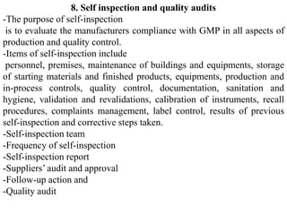 8. Self inspection and quality audits
-The purpose of self-inspection
is to evaluate the manufacturers compliance with GMP in all aspects of
production and quality control.
-Items of self-inspection include
personnel, premises, maintenance of buildings and equipments, storage
of starting materials and finished products, equipments, production and
in-process controls, quality control, documentation, sanitation and
hygiene, validation and revalidations, calibration of instruments, recall
procedures, complaints management, label control, results of previous
self-inspection and corrective steps taken.
-Self-inspection team
-Frequency of self-inspection
-Self-inspection report
-Suppliers’ audit and approval
-Follow-up action and
-Quality audit
 