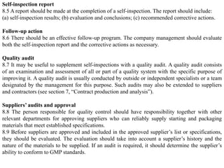 Self-inspection report
8.5 A report should be made at the completion of a self-inspection. The report should include:
(a) self-inspection results; (b) evaluation and conclusions; (c) recommended corrective actions.
Follow-up action
8.6 There should be an effective follow-up program. The company management should evaluate
both the self-inspection report and the corrective actions as necessary.
Quality audit
8.7 It may be useful to supplement self-inspections with a quality audit. A quality audit consists
of an examination and assessment of all or part of a quality system with the specific purpose of
improving it. A quality audit is usually conducted by outside or independent specialists or a team
designated by the management for this purpose. Such audits may also be extended to suppliers
and contractors (see section 7, “Contract production and analysis”).
Suppliers’ audits and approval
8.8 The person responsible for quality control should have responsibility together with other
relevant departments for approving suppliers who can reliably supply starting and packaging
materials that meet established specifications.
8.9 Before suppliers are approved and included in the approved supplier’s list or specifications,
they should be evaluated. The evaluation should take into account a supplier’s history and the
nature of the materials to be supplied. If an audit is required, it should determine the supplier’s
ability to conform to GMP standards.
 