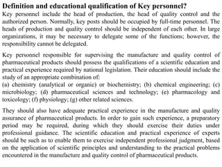 Definition and educational qualification of Key personnel?
Key personnel include the head of production, the head of quality control and the
authorized person. Normally, key posts should be occupied by full-time personnel. The
heads of production and quality control should be independent of each other. In large
organizations, it may be necessary to delegate some of the functions; however, the
responsibility cannot be delegated.
Key personnel responsible for supervising the manufacture and quality control of
pharmaceutical products should possess the qualifications of a scientific education and
practical experience required by national legislation. Their education should include the
study of an appropriate combination of:
(a) chemistry (analytical or organic) or biochemistry; (b) chemical engineering; (c)
microbiology; (d) pharmaceutical sciences and technology; (e) pharmacology and
toxicology; (f) physiology; (g) other related sciences.
They should also have adequate practical experience in the manufacture and quality
assurance of pharmaceutical products. In order to gain such experience, a preparatory
period may be required, during which they should exercise their duties under
professional guidance. The scientific education and practical experience of experts
should be such as to enable them to exercise independent professional judgment, based
on the application of scientific principles and understanding to the practical problems
encountered in the manufacture and quality control of pharmaceutical products.
 