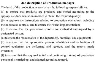 Job description of Production manager
The head of the production generally has the following responsibilities:
(a) to ensure that products are produced and stored according to the
appropriate documentation in order to obtain the required quality;
(b) to approve the instructions relating to production operations, including
the in-process controls, and to ensure their strict implementation;
(c) to ensure that the production records are evaluated and signed by a
designated person;
(d) to check the maintenance of the department, premises, and equipment;
(e) to ensure that the appropriate process validations and calibrations of
control equipment are performed and recorded and the reports made
available;
(f) to ensure that the required initial and continuing training of production
personnel is carried out and adapted according to need.
 