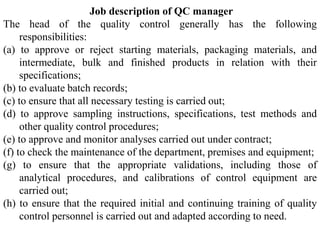 Job description of QC manager
The head of the quality control generally has the following
responsibilities:
(a) to approve or reject starting materials, packaging materials, and
intermediate, bulk and finished products in relation with their
specifications;
(b) to evaluate batch records;
(c) to ensure that all necessary testing is carried out;
(d) to approve sampling instructions, specifications, test methods and
other quality control procedures;
(e) to approve and monitor analyses carried out under contract;
(f) to check the maintenance of the department, premises and equipment;
(g) to ensure that the appropriate validations, including those of
analytical procedures, and calibrations of control equipment are
carried out;
(h) to ensure that the required initial and continuing training of quality
control personnel is carried out and adapted according to need.
 