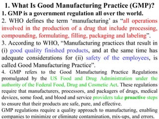 1. What Is Good Manufacturing Practice (GMP)?
1. GMP is a government regulation all over the world.
2. WHO defines the term ‘manufacturing’ as “all operations
involved in the production of a drug that include processing,
compounding, formulating, filling, packaging and labeling”.
3. According to WHO, “Manufacturing practices that result in
(i) good quality finished products, and at the same time has
adequate considerations for (ii) safety of the employees, is
called Good Manufacturing Practice”.
4. GMP refers to the Good Manufacturing Practice Regulations
promulgated by the US Food and Drug Administration under the
authority of the Federal Food, Drug and Cosmetic Act. These regulations
require that manufacturers, processors, and packagers of drugs, medical
devices, some food, and blood and service providers take proactive steps
to ensure that their products are safe, pure, and effective.
GMP regulations require a quality approach to manufacturing, enabling
companies to minimize or eliminate contamination, mix-ups, and errors.
 