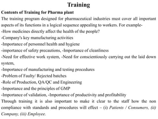 Training
Contents of Training for Pharma plant
The training program designed for pharmaceutical industries must cover all important
aspects of its functions in a logical sequence appealing to workers. For example-
-How medicines directly affect the health of the people?
-Company's key manufacturing activities
-Importance of personnel health and hygiene
-importance of safety precautions, -Importance of cleanliness
-Need for effective work system, -Need for conscientiously carrying out the laid down
system,
-Importance of manufacturing and testing procedures
-Problem of Faulty/ Rejected batches
-Role of Production, QA/QC and Engineering
-Importance and the principles of GMP
-Importance of validation, -Importance of productivity and profitability
Through training it is also important to make it clear to the staff how the non
compliance with standards and procedures will effect – (i) Patients / Consumers, (ii)
Company, (iii) Employee.
 