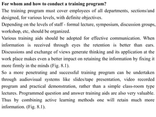 For whom and how to conduct a training program?
The training program must cover employees of all departments, sections/and
designed, for various levels, with definite objectives.
Depending on the levels of staff - formal lecture, symposium, discussion groups,
workshop, etc, should be organized.
Various training aids should be adopted for effective communication. When
information is received through eyes the retention is better than ears.
Discussions and exchange of views generate thinking and its application at the
work place makes even a better impact on retaining the information by fixing it
more firmly in the minds (Fig. 8.1).
So a more penetrating and successful training program can be undertaken
through audiovisual systems like slides/tape presentation, video recorded
program and practical demonstration, rather than a simple class-room type
lectures. Programmed question and answer training aids are also very valuable.
Thus by combining active learning methods one will retain much more
information. (Fig. 8.1).
 