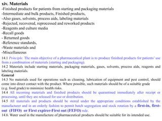 xiv. Materials
-Finished products for patients from starting and packaging materials
-Intermediate and bulk products, Finished products,
-Also gases, solvents, process aids, labeling materials
-Rejected, recovered, reprocessed and reworked products
-Reagents and culture media
-Recall goods
- Returned goods
-Reference standards,
-Waste materials and
-Miscellaneous
14.1 Principle. The main objective of a pharmaceutical plant is to produce finished products for patients’ use
from a combination of materials (starting and packaging).
14.2 Materials include starting materials, packaging materials, gases, solvents, process aids, reagents and
labeling materials.
General
14.3 No materials used for operations such as cleaning, lubrication of equipment and pest control, should
come into direct contact with the product. Where possible, such materials should be of a suitable grade
(e.g. food grade) to minimize health risks.
14.4 All incoming materials and finished products should be quarantined immediately after receipt or
processing, until they are released for use or distribution.
14.5 All materials and products should be stored under the appropriate conditions established by the
manufacturer and in an orderly fashion to permit batch segregation and stock rotation by a first-in, first-
out (FIFO) or First expirer-First out (FEFO) rule.
14.6. Water used in the manufacture of pharmaceutical products should be suitable for its intended use.
 