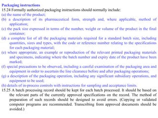 Packaging instructions
15.24 Formally authorized packaging instructions should normally include:
(a) the name of the product;
(b) a description of its pharmaceutical form, strength and, where applicable, method of
application;
(c) the pack size expressed in terms of the number, weight or volume of the product in the final
container;
(d) a complete list of all the packaging materials required for a standard batch size, including
quantities, sizes and types, with the code or reference number relating to the specifications
for each packaging material;
(e) where appropriate, an example or reproduction of the relevant printed packaging materials
and specimens, indicating where the batch number and expiry date of the product have been
marked;
(f) special precautions to be observed, including a careful examination of the packaging area and
equipment in order to ascertain the line clearance before and after packaging operations;
(g) a description of the packaging operation, including any significant subsidiary operations, and
equipment to be used;
(h) details of in-process controls with instructions for sampling and acceptance limits.
15.25 A batch processing record should be kept for each batch processed. It should be based on
the relevant parts of the currently approved specifications on the record. The method of
preparation of such records should be designed to avoid errors. (Copying or validated
computer programs are recommended. Transcribing from approved documents should be
avoided.)
 
