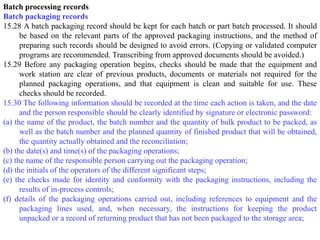 Batch processing records
Batch packaging records
15.28 A batch packaging record should be kept for each batch or part batch processed. It should
be based on the relevant parts of the approved packaging instructions, and the method of
preparing such records should be designed to avoid errors. (Copying or validated computer
programs are recommended. Transcribing from approved documents should be avoided.)
15.29 Before any packaging operation begins, checks should be made that the equipment and
work station are clear of previous products, documents or materials not required for the
planned packaging operations, and that equipment is clean and suitable for use. These
checks should be recorded.
15.30 The following information should be recorded at the time each action is taken, and the date
and the person responsible should be clearly identified by signature or electronic password:
(a) the name of the product, the batch number and the quantity of bulk product to be packed, as
well as the batch number and the planned quantity of finished product that will be obtained,
the quantity actually obtained and the reconciliation;
(b) the date(s) and time(s) of the packaging operations;
(c) the name of the responsible person carrying out the packaging operation;
(d) the initials of the operators of the different significant steps;
(e) the checks made for identity and conformity with the packaging instructions, including the
results of in-process controls;
(f) details of the packaging operations carried out, including references to equipment and the
packaging lines used, and, when necessary, the instructions for keeping the product
unpacked or a record of returning product that has not been packaged to the storage area;
 
