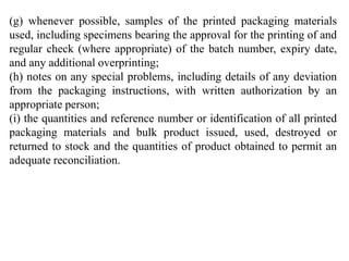 (g) whenever possible, samples of the printed packaging materials
used, including specimens bearing the approval for the printing of and
regular check (where appropriate) of the batch number, expiry date,
and any additional overprinting;
(h) notes on any special problems, including details of any deviation
from the packaging instructions, with written authorization by an
appropriate person;
(i) the quantities and reference number or identification of all printed
packaging materials and bulk product issued, used, destroyed or
returned to stock and the quantities of product obtained to permit an
adequate reconciliation.
 