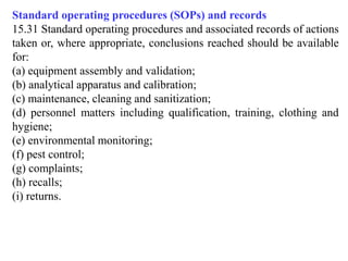 Standard operating procedures (SOPs) and records
15.31 Standard operating procedures and associated records of actions
taken or, where appropriate, conclusions reached should be available
for:
(a) equipment assembly and validation;
(b) analytical apparatus and calibration;
(c) maintenance, cleaning and sanitization;
(d) personnel matters including qualification, training, clothing and
hygiene;
(e) environmental monitoring;
(f) pest control;
(g) complaints;
(h) recalls;
(i) returns.
 