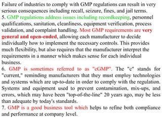 Failure of industries to comply with GMP regulations can result in very
serious consequences including recall, seizure, fines, and jail terms.
5. GMP regulations address issues including recordkeeping, personnel
qualifications, sanitation, cleanliness, equipment verification, process
validation, and complaint handling. Most GMP requirements are very
general and open-ended, allowing each manufacturer to decide
individually how to implement the necessary controls. This provides
much flexibility, but also requires that the manufacturer interpret the
requirements in a manner which makes sense for each individual
business.
6. GMP is sometimes referred to as "cGMP". The "c" stands for
"current," reminding manufacturers that they must employ technologies
and systems which are up-to-date in order to comply with the regulation.
Systems and equipment used to prevent contamination, mix-ups, and
errors, which may have been "top-of-the-line" 20 years ago, may be less
than adequate by today's standards.
7. GMP is a good business tool which helps to refine both compliance
and performance at company level.
 