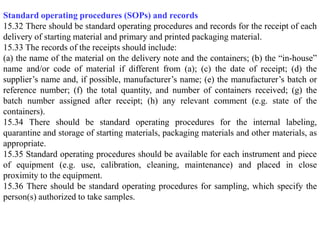 Standard operating procedures (SOPs) and records
15.32 There should be standard operating procedures and records for the receipt of each
delivery of starting material and primary and printed packaging material.
15.33 The records of the receipts should include:
(a) the name of the material on the delivery note and the containers; (b) the “in-house”
name and/or code of material if different from (a); (c) the date of receipt; (d) the
supplier’s name and, if possible, manufacturer’s name; (e) the manufacturer’s batch or
reference number; (f) the total quantity, and number of containers received; (g) the
batch number assigned after receipt; (h) any relevant comment (e.g. state of the
containers).
15.34 There should be standard operating procedures for the internal labeling,
quarantine and storage of starting materials, packaging materials and other materials, as
appropriate.
15.35 Standard operating procedures should be available for each instrument and piece
of equipment (e.g. use, calibration, cleaning, maintenance) and placed in close
proximity to the equipment.
15.36 There should be standard operating procedures for sampling, which specify the
person(s) authorized to take samples.
 