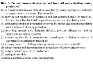 How to Prevent cross-contamination and bacterial contamination during
production?
16.12 Cross-contamination should be avoided by taking appropriate technical
or organizational measures. For example-
(a) carrying out production in dedicated and self-contained areas for penicillin,
live vaccines, live bacterial preparations and certain other biologicals,
(b) conducting campaign production followed by proper cleaning in accordance
with a validated cleaning procedure;
(c) providing appropriately designed airlocks, pressure differentials, and air
supply and extraction systems;
(d) minimizing the risk of contamination caused by recirculation or re-entry of
untreated or insufficiently treated air;
(e) wearing protective clothing where products or materials are handled;
(f) using cleaning and decontamination procedures of known effectiveness;
(g) using a “closed system” in production;
(h) testing for residues;
(i) using cleanliness status labels on equipment.
 