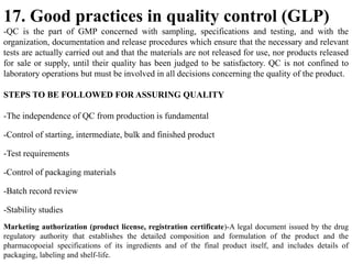 17. Good practices in quality control (GLP)
-QC is the part of GMP concerned with sampling, specifications and testing, and with the
organization, documentation and release procedures which ensure that the necessary and relevant
tests are actually carried out and that the materials are not released for use, nor products released
for sale or supply, until their quality has been judged to be satisfactory. QC is not confined to
laboratory operations but must be involved in all decisions concerning the quality of the product.
STEPS TO BE FOLLOWED FOR ASSURING QUALITY
-The independence of QC from production is fundamental
-Control of starting, intermediate, bulk and finished product
-Test requirements
-Control of packaging materials
-Batch record review
-Stability studies
Marketing authorization (product license, registration certificate)-A legal document issued by the drug
regulatory authority that establishes the detailed composition and formulation of the product and the
pharmacopoeial specifications of its ingredients and of the final product itself, and includes details of
packaging, labeling and shelf-life.
 