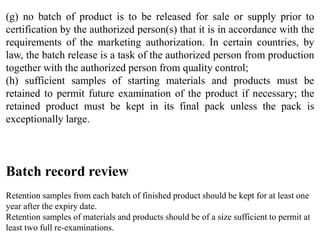 Batch record review
Retention samples from each batch of finished product should be kept for at least one
year after the expiry date.
Retention samples of materials and products should be of a size sufficient to permit at
least two full re-examinations.
(g) no batch of product is to be released for sale or supply prior to
certification by the authorized person(s) that it is in accordance with the
requirements of the marketing authorization. In certain countries, by
law, the batch release is a task of the authorized person from production
together with the authorized person from quality control;
(h) sufficient samples of starting materials and products must be
retained to permit future examination of the product if necessary; the
retained product must be kept in its final pack unless the pack is
exceptionally large.
 