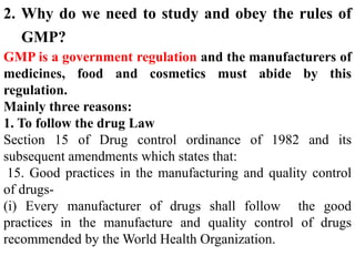 2. Why do we need to study and obey the rules of
GMP?
GMP is a government regulation and the manufacturers of
medicines, food and cosmetics must abide by this
regulation.
Mainly three reasons:
1. To follow the drug Law
Section 15 of Drug control ordinance of 1982 and its
subsequent amendments which states that:
15. Good practices in the manufacturing and quality control
of drugs-
(i) Every manufacturer of drugs shall follow the good
practices in the manufacture and quality control of drugs
recommended by the World Health Organization.
 