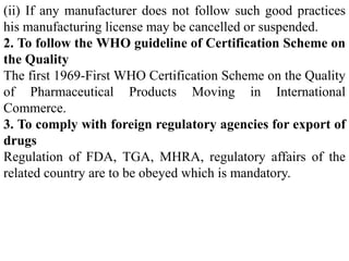 (ii) If any manufacturer does not follow such good practices
his manufacturing license may be cancelled or suspended.
2. To follow the WHO guideline of Certification Scheme on
the Quality
The first 1969-First WHO Certification Scheme on the Quality
of Pharmaceutical Products Moving in International
Commerce.
3. To comply with foreign regulatory agencies for export of
drugs
Regulation of FDA, TGA, MHRA, regulatory affairs of the
related country are to be obeyed which is mandatory.
 