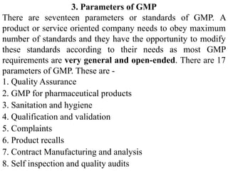 3. Parameters of GMP
There are seventeen parameters or standards of GMP. A
product or service oriented company needs to obey maximum
number of standards and they have the opportunity to modify
these standards according to their needs as most GMP
requirements are very general and open-ended. There are 17
parameters of GMP. These are -
1. Quality Assurance
2. GMP for pharmaceutical products
3. Sanitation and hygiene
4. Qualification and validation
5. Complaints
6. Product recalls
7. Contract Manufacturing and analysis
8. Self inspection and quality audits
 