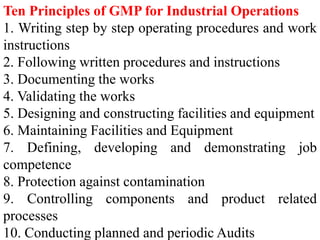 Ten Principles of GMP for Industrial Operations
1. Writing step by step operating procedures and work
instructions
2. Following written procedures and instructions
3. Documenting the works
4. Validating the works
5. Designing and constructing facilities and equipment
6. Maintaining Facilities and Equipment
7. Defining, developing and demonstrating job
competence
8. Protection against contamination
9. Controlling components and product related
processes
10. Conducting planned and periodic Audits
 