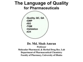 The Language of Quality
for Pharmaceuticals
Dr. Md. Shah Amran
Professor
Molecular Pharmacol. & Herbal Drug Res. Lab
Department of Pharmaceutical Chemistry
Faculty of Pharmacy, University of Dhaka
-Quality, QC, QA
-GMP
-ISO
-TQM
-Validation
-ICH
 