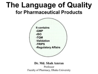 The Language of Quality
for Pharmaceutical Products
Dr. Md. Shah Amran
Professor
Faculty of Pharmacy, Dhaka University
It contains
-GMP
-ISO
-TQM
-Validation
-TRIPS
-Regulatory Affairs
 