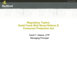 Regulatory Topics:  Dodd Frank Wall Street Reform &  Consumer Protection Act Carol T. Adams, CTP Managing Principal 