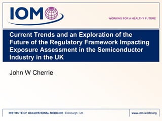 WORKING FOR A HEALTHY FUTURE




Current Trends and an Exploration of the
Future of the Regulatory Framework Impacting
Exposure Assessment in the Semiconductor
Industry in the UK

John W Cherrie




INSTITUTE OF OCCUPATIONAL MEDICINE . Edinburgh . UK                www.iom-world.org
 