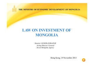 LAW ON INVESTMENT OF
MONGOLIA
Sereeter JAVKHLANBAATAR
Acting Director General
Invest Mongolia Agency
THE MINISTRY OF ECONOMIC DEVELOPMENT OF MONGOLIA
Hong Kong, 19 November 2013
 