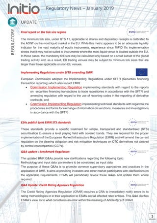 Regulatory News – January 2019
1
Final report on the tick size regime
The minimum tick size, under RTS 11, applicable to shares and depositary receipts is calibrated to
the ADNT on the most liquid market in the EU. While this metric appears to be an adequate liquidity
indicator for the vast majority of equity instruments, experience since MiFID II’s implementation
shows that it may not be suited to instruments where the most liquid venue is located outside the EU.
In those cases, the mandatory tick size may be calculated only based on a small subset of the global
trading activity and, as a result, EU trading venues may be subject to minimum tick sizes that are
larger than those applicable on non-EU venues.
Implementing Regulations under SFTR amending EMIR
European Commission adopted the Implementing Regulations under SFTR (Securities financing
transaction reporting) which also impact EMIR
• Commission Implementing Regulation implementing standards with regard to the reports
on securities financing transactions to trade repositories in accordance with the SFTR and
amending regulation with regard to the use of reporting codes in the reporting of derivative
contracts; and
• Commission Implementing Regulation implementing technical standards with regard to the
procedures and forms for exchange of information on sanctions, measures and investigations
in accordance with the SFTR
ESAs publish joint EMIR STS standards
These standards provide a specific treatment for simple, transparent and standardised (STS)
securitisation to ensure a level playing field with covered bonds. They are required for the proper
implementation of the European Market Infrastructure Regulation (EMIR) and will amend the current
regulation on the clearing obligation and risk mitigation techniques on OTC derivatives not cleared
by central counterparties (CCPs).
Q&A update : Benchmark Regulation
The updated BMR Q&As provide new clarifications regarding the following topic:
Methodology and input data: parameters to be considered as input data
The purpose of these Q&As is to promote common supervisory approaches and practices in the
application of BMR. It aims at providing investors and other market participants with clarifications on
the applicable requirements. ESMA will periodically review these Q&As and update them where
required.
Q&A Update: Credit Rating Agencies Regulation
The Credit Rating Agencies Regulation (CRAR) requires a CRA to immediately notify errors in its
rating methodologies or in their application to ESMA and all affected rated entities. This Q&A clarifies
ESMA’s view as to what constitutes an error within the meaning of Article 8(7) of CRAR.
 