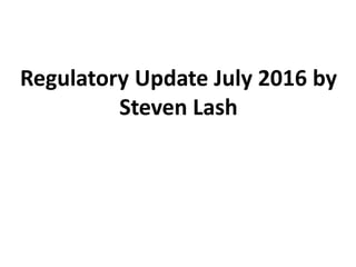 Regulatory Update July 2016 by
Steven Lash
 