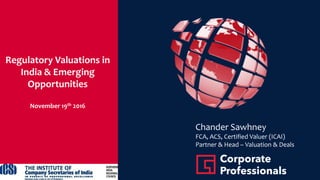 Regulatory Valuations in
India & Emerging
Opportunities
November 19th 2016
Chander Sawhney
FCA, ACS, Certified Valuer (ICAI)
Partner & Head – Valuation & Deals
 