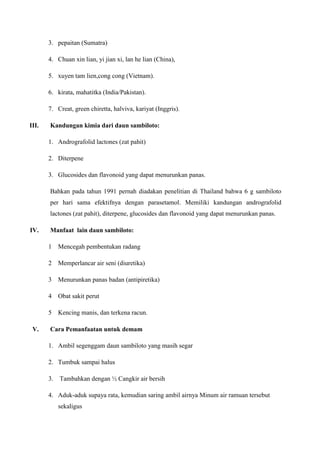 3. pepaitan (Sumatra)
4. Chuan xin lian, yi jian xi, lan he lian (China),
5. xuyen tam lien,cong cong (Vietnam).
6. kirata, mahatitka (India/Pakistan).
7. Creat, green chiretta, halviva, kariyat (Inggris).
III. Kandungan kimia dari daun sambiloto:
1. Andrografolid lactones (zat pahit)
2. Diterpene
3. Glucosides dan flavonoid yang dapat menurunkan panas.
Bahkan pada tahun 1991 pernah diadakan penelitian di Thailand bahwa 6 g sambiloto
per hari sama efektifnya dengan parasetamol. Memiliki kandungan andrografolid
lactones (zat pahit), diterpene, glucosides dan flavonoid yang dapat menurunkan panas.
IV. Manfaat lain daun sambiloto:
1 Mencegah pembentukan radang
2 Memperlancar air seni (diuretika)
3 Menurunkan panas badan (antipiretika)
4 Obat sakit perut
5 Kencing manis, dan terkena racun.
V. Cara Pemanfaatan untuk demam
1. Ambil segenggam daun sambiloto yang masih segar
2. Tumbuk sampai halus
3. Tambahkan dengan ½ Cangkir air bersih
4. Aduk-aduk supaya rata, kemudian saring ambil airnya Minum air ramuan tersebut
sekaligus
 