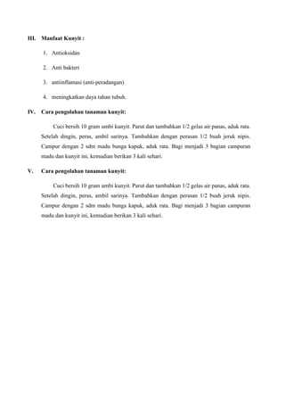III. Manfaat Kunyit :
1. Antioksidan
2. Anti bakteri
3. antiinflamasi (anti-peradangan)
4. meningkatkan daya tahan tubuh.
IV. Cara pengolahan tanaman kunyit:
Cuci bersih 10 gram umbi kunyit. Parut dan tambahkan 1/2 gelas air panas, aduk rata.
Setelah dingin, peras, ambil sarinya. Tambahkan dengan perasan 1/2 buah jeruk nipis.
Campur dengan 2 sdm madu bunga kapuk, aduk rata. Bagi menjadi 3 bagian campuran
madu dan kunyit ini, kemudian berikan 3 kali sehari.
V. Cara pengolahan tanaman kunyit:
Cuci bersih 10 gram umbi kunyit. Parut dan tambahkan 1/2 gelas air panas, aduk rata.
Setelah dingin, peras, ambil sarinya. Tambahkan dengan perasan 1/2 buah jeruk nipis.
Campur dengan 2 sdm madu bunga kapuk, aduk rata. Bagi menjadi 3 bagian campuran
madu dan kunyit ini, kemudian berikan 3 kali sehari.
 