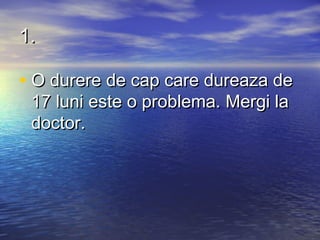 1.

• O durere de cap care dureaza de
 17 luni este o problema. Mergi la
 doctor.
 