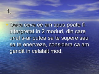 1.

• Daca ceva ce am spus poate fi
 interpretat in 2 moduri, din care
 unul s-ar putea sa te supere sau
 sa te enerveze, considera ca am
 gandit in celalalt mod.
 