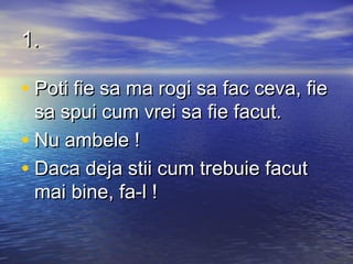 1.

• Poti fie sa ma rogi sa fac ceva, fie
  sa spui cum vrei sa fie facut.
• Nu ambele !
• Daca deja stii cum trebuie facut
  mai bine, fa-l !
 