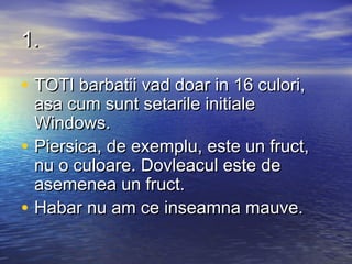 1.

• TOTI barbatii vad doar in 16 culori,
    asa cum sunt setarile initiale
    Windows.
•   Piersica, de exemplu, este un fruct,
    nu o culoare. Dovleacul este de
    asemenea un fruct.
•   Habar nu am ce inseamna mauve.
 