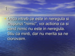 1.

• Daca intreb ce este in neregula si
 raspunzi "nimic“, voi actiona ca si
 cand nimic nu este in neregula.
 Stiu ca minti, dar nu merita sa ne
 ciorovaim.
 