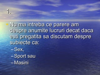 1.

• Nu ma intreba ce parere am
 despre anumite lucruri decat daca
 esti pregatita sa discutam despre
 subiecte ca:
 – Sex,
 – Sport sau
 – Masini
 