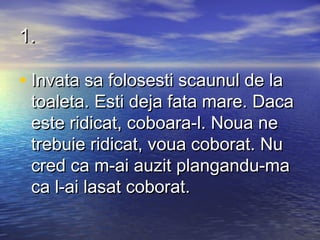 1.

• Invata sa folosesti scaunul de la
 toaleta. Esti deja fata mare. Daca
 este ridicat, coboara-l. Noua ne
 trebuie ridicat, voua coborat. Nu
 cred ca m-ai auzit plangandu-ma
 ca l-ai lasat coborat.
 