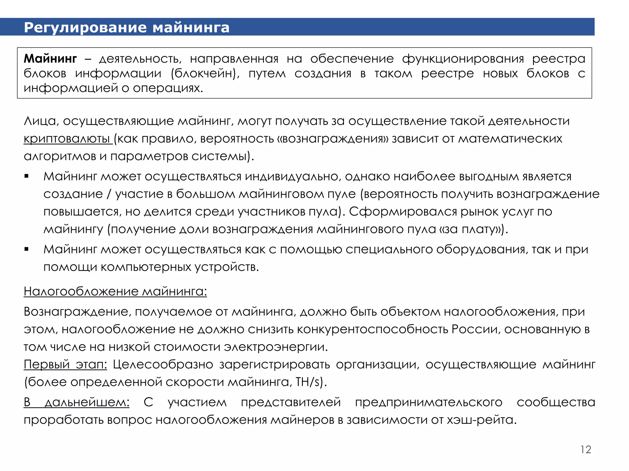 Регулирование майнинга
12
Лица, осуществляющие майнинг, могут получать за осуществление такой деятельности
криптовалюты (как правило, вероятность «вознаграждения» зависит от математических
алгоритмов и параметров системы).
 Майнинг может осуществляться индивидуально, однако наиболее выгодным является
создание / участие в большом майнинговом пуле (вероятность получить вознаграждение
повышается, но делится среди участников пула). Сформировался рынок услуг по
майнингу (получение доли вознаграждения майнингового пула «за плату»).
 Майнинг может осуществляться как с помощью специального оборудования, так и при
помощи компьютерных устройств.
Майнинг – деятельность, направленная на обеспечение функционирования реестра
блоков информации (блокчейн), путем создания в таком реестре новых блоков с
информацией о операциях.
Налогообложение майнинга:
Вознаграждение, получаемое от майнинга, должно быть объектом налогообложения, при
этом, налогообложение не должно снизить конкурентоспособность России, основанную в
том числе на низкой стоимости электроэнергии.
Первый этап: Целесообразно зарегистрировать организации, осуществляющие майнинг
(более определенной скорости майнинга, TH/s).
В дальнейшем: С участием представителей предпринимательского сообщества
проработать вопрос налогообложения майнеров в зависимости от хэш-рейта.
 