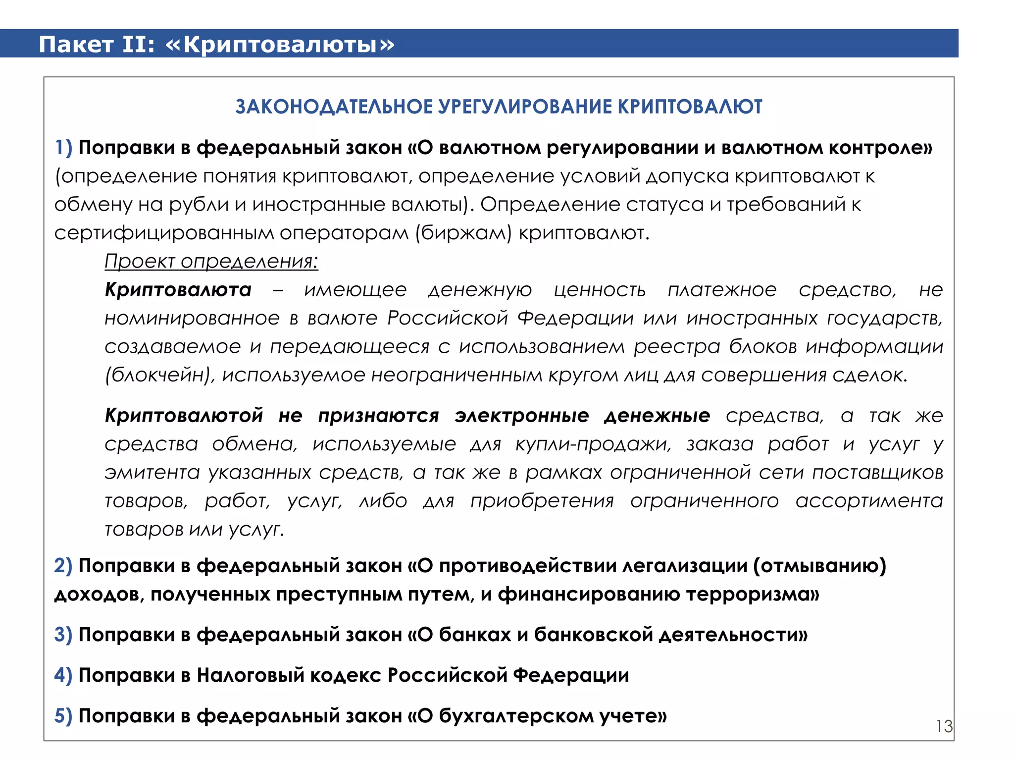 Пакет II: «Криптовалюты»
13
ЗАКОНОДАТЕЛЬНОЕ УРЕГУЛИРОВАНИЕ КРИПТОВАЛЮТ
1) Поправки в федеральный закон «О валютном регулировании и валютном контроле»
(определение понятия криптовалют, определение условий допуска криптовалют к
обмену на рубли и иностранные валюты). Определение статуса и требований к
сертифицированным операторам (биржам) криптовалют.
Проект определения:
Криптовалюта – имеющее денежную ценность платежное средство, не
номинированное в валюте Российской Федерации или иностранных государств,
создаваемое и передающееся с использованием реестра блоков информации
(блокчейн), используемое неограниченным кругом лиц для совершения сделок.
Криптовалютой не признаются электронные денежные средства, а так же
средства обмена, используемые для купли-продажи, заказа работ и услуг у
эмитента указанных средств, а так же в рамках ограниченной сети поставщиков
товаров, работ, услуг, либо для приобретения ограниченного ассортимента
товаров или услуг.
2) Поправки в федеральный закон «О противодействии легализации (отмыванию)
доходов, полученных преступным путем, и финансированию терроризма»
3) Поправки в федеральный закон «О банках и банковской деятельности»
4) Поправки в Налоговый кодекс Российской Федерации
5) Поправки в федеральный закон «О бухгалтерском учете»
 