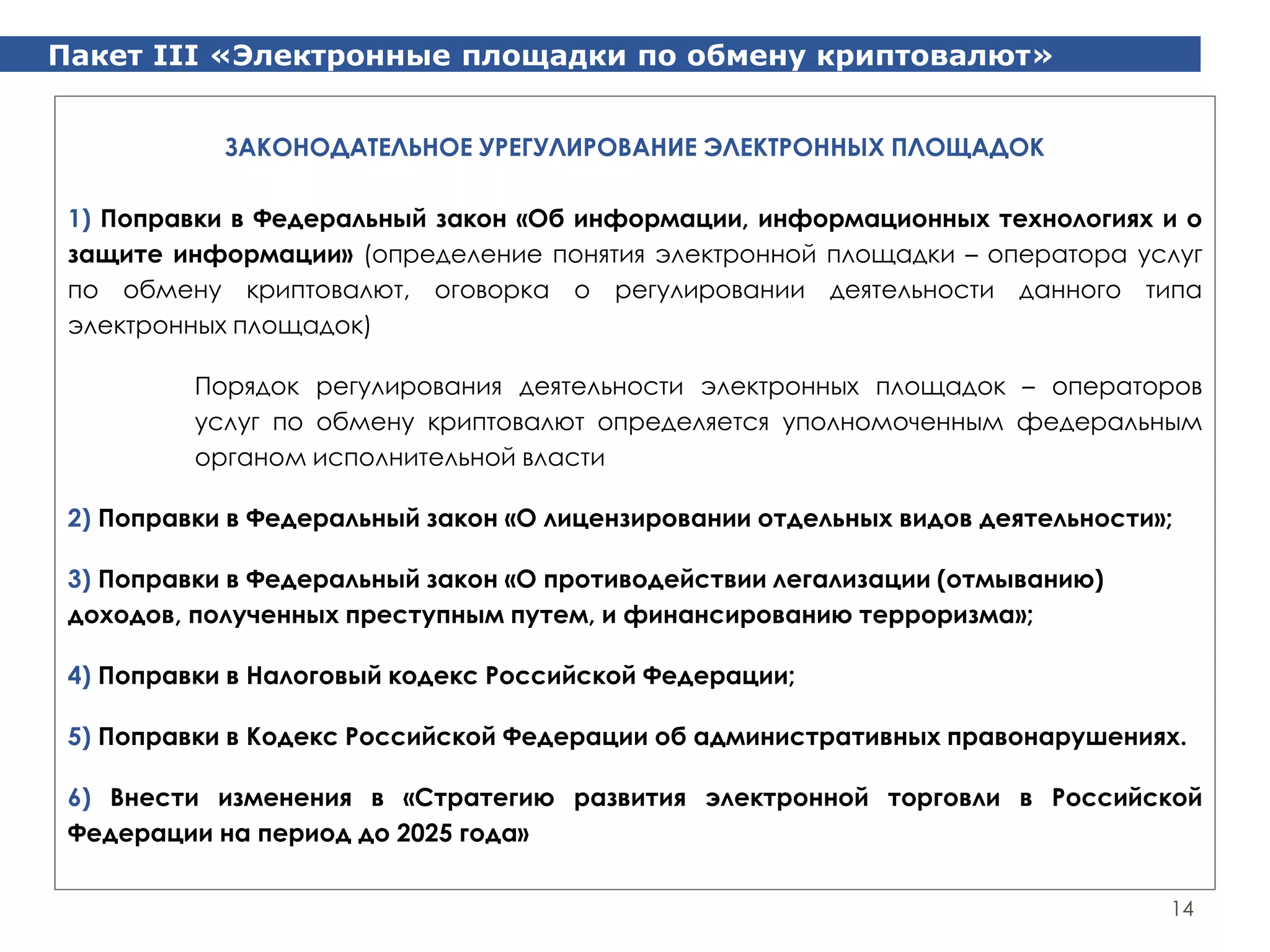 Пакет III «Электронные площадки по обмену криптовалют»
14
ЗАКОНОДАТЕЛЬНОЕ УРЕГУЛИРОВАНИЕ ЭЛЕКТРОННЫХ ПЛОЩАДОК
1) Поправки в Федеральный закон «Об информации, информационных технологиях и о
защите информации» (определение понятия электронной площадки – оператора услуг
по обмену криптовалют, оговорка о регулировании деятельности данного типа
электронных площадок)
Порядок регулирования деятельности электронных площадок – операторов
услуг по обмену криптовалют определяется уполномоченным федеральным
органом исполнительной власти
2) Поправки в Федеральный закон «О лицензировании отдельных видов деятельности»;
3) Поправки в Федеральный закон «О противодействии легализации (отмыванию)
доходов, полученных преступным путем, и финансированию терроризма»;
4) Поправки в Налоговый кодекс Российской Федерации;
5) Поправки в Кодекс Российской Федерации об административных правонарушениях.
6) Внести изменения в «Стратегию развития электронной торговли в Российской
Федерации на период до 2025 года»
 
