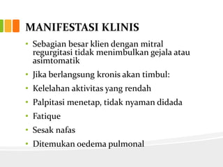 MANIFESTASI KLINIS
• Sebagian besar klien dengan mitral
  regurgitasi tidak menimbulkan gejala atau
  asimtomatik
• Jika berlangsung kronis akan timbul:
• Kelelahan aktivitas yang rendah
• Palpitasi menetap, tidak nyaman didada
• Fatique
• Sesak nafas
• Ditemukan oedema pulmonal
 