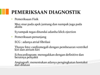 PEMERIKSAAN DIAGNOSTIK
• Pemeriksaan Fisik
  Mur-mur pada apek jantung dan nampak juga pada
  aksila
  S3 tampak tegas ditandai adanha klick ejection
• Pemeriksaan penunjang
  ECG : adanya atrial fibrilasi
  Thorax foto: cardiomegali dengan pembesaran ventrikel
  kiri dan atrium kiri
  Echocardiogram: menegakkan dengan definitive dan
  beratnya penyakit
  Angiografi: menentukan adanya pengingkatan kontaksi
  dan dilatasi
 