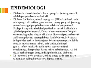 EPIDEMIOLOGI
• Di daerah lain selain dunia Barat, penyakit jantung rematik
  adalah penyebab utama dari MR.
• Di Amerika Serikat, mitral regurgitasi (MR) akut dan kronis
  mempengaruhi sekitar 5 pada 10.000 orang. penyakit jantung
  rematik sebagai penyebab utama kelainan katup mitral.
  Prolaps katup mitral telah diperkirakan untuk hadir dalam
  4% dari populasi normal. Dengan bantuan warna Doppler
  echocardiography, ringan MR dapat dideteksi pada sebanyak
  20% orang dewasa setengah baya dan lebih tua. MR secara
  independen terkait dengan jenis kelamin perempuan, lebih
  rendah indeks massa tubuh, usia lanjut, disfungsi
  ginjal, infark miokard sebelumnya, stenosis mitral
  sebelumnya, dan prolaps katup mitral sebelumnya. Hal ini
  tidak berhubungan dengan dislipidemia atau diabetes.
• Di Indonesia 2-5% populasi, paling tinggi pada usia 20-40
  tahun, dan paling banyak terjadi pada wanita.
 