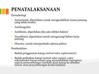 PENATALAKSANAAN
Farmakologi
• Antiaritmik, diperlukan untuk mengendalikan irama jantung
  yang tidak teratur.
• Antikoagulan
• Antibiotic, diperlukan jika ada infeksi bakteri
• Vasodilator, diperlukan untuk mengurangi beban kerja
  jantung
• Diuretic, untuk memperbaiki udema pulmo
Pembedahan
• Bedah penggantian katup (mitral valve replacement)
• Bedah perbaikan katup (mitral valve repair), yaitu
  rekonstruksi katup mitral yang menyebabkan regurgitasi
  seperti penyambungan kembali daun katup ke annulus
  mitral, atau penyambungan korda tindinea
 
